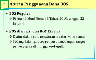 9 Aturan Penggunaan Dana BOS
 BOS Reguler
 Permendikbud Nomor 3 Tahun 2019, tanggal 22
Januari.
 BOS Afirmasi dan BOS Kinerja
 Diatur dalam satu peraturan menteri yang sama;
 Sedang dalam proses penyusunan, dengan target
penyelesaian di minggu ke-4 April.
 