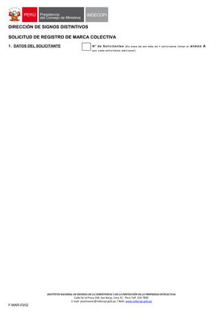 DIRECCIÓN DE SIGNOS DISTINTIVOS
SOLICITUD DE REGISTRO DE MARCA COLECTIVA
1. DATOS DEL SOLICITANTE N° de Solicitantes ( E n c a s o d e s e r m á s d e 1 s o l i c i t a n t e l l e n a r e l anexo A
p o r c a d a s o l i c i t a n t e a d i c i o n a l )
INSTITUTO NACIONAL DE DEFENSA DE LA COMPETENCIA Y DE LA PROTECCIÓN DE LA PROPIEDAD INTELECTUAL
Calle De la Prosa 104, San Borja, Lima 41 - Perú Telf: 224 7800
E-mail: postmaster@indecopi.gob.pe / Web: www.indecopi.gob.pe
F-MAR-03/02
 