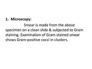 1. Microscopy:
Smear is made from the above
specimen on a clean slide & subjected to Gram
staining. Examination of Gram stained smear
shows Gram-positive cocci in clusters.
 