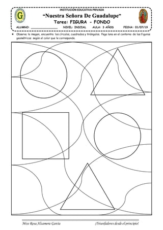 Miss Rosa Alzamora García ¡Triunfadores desde el principio!
INSTITUCIÓN EDUCATIVA PRIVADA
“Nuestra Señora De Guadalupe”
Tarea: FIGURA - FONDO
ALUMNO: ________________ NIVEL: INICIAL AULA: 3 AÑOS FECHA: 01/07/19
 Observa la imagen, encuentra los círculos, cuadrados y triángulos. Pega lana en el contorno de las figuras
geométricas según el color que le corresponde.
 