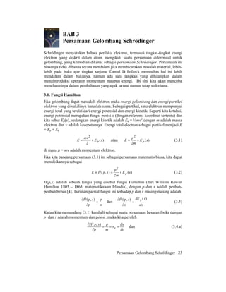Persamaan Gelombang Schrödinger 23
BAB 3
Persamaan Gelombang Schrödinger
Schrödinger menyatakan bahwa perilaku elektron, termasuk tingkat-tingkat energi
elektron yang diskrit dalam atom, mengikuti suatu persamaan diferensial untuk
gelombang, yang kemudian dikenal sebagai persamaan Schrödinger. Persamaan ini
biasanya tidak dibahas secara mendalam jika membicarakan masalah material, lebih-
lebih pada buku ajar tingkat sarjana. Daniel D Pollock membahas hal ini lebih
mendalam dalam bukunya, namun ada satu langkah yang dihilangkan dalam
mengintroduksi operator momentum maupun energi. Di sini kita akan mencoba
menelusurinya dalam pembahasan yang agak terurai namun tetap sederhana.
3.1. Fungsi Hamilton
Jika gelombang dapat mewakili elektron maka energi gelombang dan energi partikel
elektron yang diwakilinya haruslah sama. Sebagai partikel, satu elektron mempunyai
energi total yang terdiri dari energi potensial dan energi kinetik. Seperti kita ketahui,
energi potensial merupakan fungsi posisi x (dengan referensi koordinat tertentu) dan
kita sebut Ep(x), sedangkan energi kinetik adalah Ek = ½mv2
dengan m adalah massa
elektron dan v adalah kecepatannya. Energi total electron sebagai partikel menjadi E
= Ep + Ek
)(
2
2
xE
mv
E p+= atau )(
2
2
xE
m
p
E p+= (3.1)
di mana p = mv adalah momentum elektron.
Jika kita pandang persamaan (3.1) ini sebagai persamaan matematis biasa, kita dapat
menuliskannya sebagai
)(
2
),(
2
xE
m
p
xpHE p+=≡ (3.2)
H(p,x) adalah sebuah fungsi yang disebut fungsi Hamilton (dari William Rowan
Hamilton 1805 – 1865; matematikawan Irlandia), dengan p dan x adalah peubah-
peubah bebas.[4]. Turunan parsial fungsi ini terhadap p dan x masing-masing adalah
m
p
p
xpH
=
∂
∂ ),(
dan
dx
xdE
x
xpH p )(),(
=
∂
∂
(3.3)
Kalau kita memandang (3.1) kembali sebagai suatu persamaan besaran fisika dengan
p dan x adalah momentum dan posisi¸ maka kita peroleh
dt
dx
v
m
p
p
xpH
e ===
∂
∂ ),(
dan (3.4.a)
 