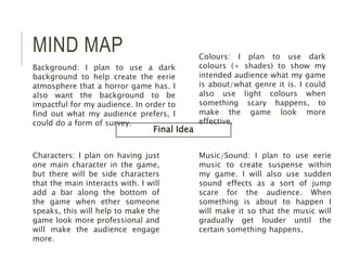 MIND MAP
Final Idea
Colours: I plan to use dark
colours (+ shades) to show my
intended audience what my game
is about/what genre it is. I could
also use light colours when
something scary happens, to
make the game look more
effective.
Music/Sound: I plan to use eerie
music to create suspense within
my game. I will also use sudden
sound effects as a sort of jump
scare for the audience. When
something is about to happen I
will make it so that the music will
gradually get louder until the
certain something happens.
Characters: I plan on having just
one main character in the game,
but there will be side characters
that the main interacts with. I will
add a bar along the bottom of
the game when ether someone
speaks, this will help to make the
game look more professional and
will make the audience engage
more.
Background: I plan to use a dark
background to help create the eerie
atmosphere that a horror game has. I
also want the background to be
impactful for my audience. In order to
find out what my audience prefers, I
could do a form of survey.
 