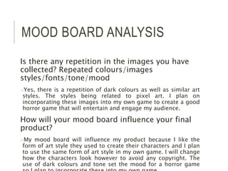 MOOD BOARD ANALYSIS
Is there any repetition in the images you have
collected? Repeated colours/images
styles/fonts/tone/mood
oYes, there is a repetition of dark colours as well as similar art
styles. The styles being related to pixel art. I plan on
incorporating these images into my own game to create a good
horror game that will entertain and engage my audience.
How will your mood board influence your final
product?
oMy mood board will influence my product because I like the
form of art style they used to create their characters and I plan
to use the same form of art style in my own game. I will change
how the characters look however to avoid any copyright. The
use of dark colours and tone set the mood for a horror game
 