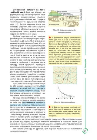 21
Тема1.Топографія
Зображення рельєфу на топо-
графічній карті. Вам уже відомо, що
форми рельєфу на топографічній карті
показують горизонталями (ізогіпса-
ми)  – умовними лініями, які з’єднують
точки місцевості з однаковою висотою
(мал.  13). Висоти окремих точок по-
значають цифрами. На картах України
позначають абсолютну висоту точок –
перевищення точки земної поверхні
над рівнем Балтійського моря.
Суцільні горизонталі на топогра-
фічних картах і планах проводять через
1 м, 2,5 м, 5 м, 20 м або 40 м. Ці значення
називають висотою закладання, або ви-
сотою перерізу. Чим масштаб більший,
тим більше горизонталей наносять. Щоб
не захаращувати зображення, підпису-
ють абсолютні висоти не всіх горизон-
талей. Цифри висоти на горизонталях
напрямлені «головою» в бік зростання
висоти. У разі необхідності детальніше
показати особливості окремих форм
рельєфу окрім суцільних проводять
пунктирними лініями проміжні горизон-
талі через удвічі меншу висоту закла-
дання. За розташуванням горизонталей
можна визначити стрімкість та форму
схи­лу. Чим ближче розташовані гори-
зонталі одна до одної, тим стрімкіший
схил, чим далі – тим схил більш пологий.
Щоб розрізняти зображення пагор-
бів або западин, використовують берг­
штрихи – короткі лінії, що показують
вільним кінцем напрямок схилу. Якщо
бергштрихи напрямлені всередину – це
улоговина, якщо назовні – пагорб.
Точнішевизначитистрімкістьсхилів
у градусах допомагає шкала закладан-
ня (мал. 14). Закладанням називають
відстань між сусідніми горизонталями.
Шкалу для його визначення розміщу-
ють поряд з масштабом. За нею за допо-
могою циркуля визначають стрімкість
схилу або кут нахилу поверхні. Уздовж
нижньої основи шкали закладання вка-
зано цифри, що позначають крутизну схилів у градусах. На перпендикулярах
до основи відкладено відповідні значення закладання в масштабі карти. Для
визначення стрімкості схилу вимірюють циркулем відстань між горизонталями і
за шкалою підбирають відповідне цій шкалі закладання.
Такі форми рельєфу, як урвища, яри, кар’єри позначаються особливими
умовними знаками.
Мал. 13. Зображення рельєфу
горизонталями
Висота перерізу
Висота перерізу
Висота перерізу
Висота перерізу
Висота перерізу
135
130
125
120
150
145
140
З З З
З З ЗЗ – закладання
Мал. 14. Шкала закладання
За фрагментом аркуша топографічної
карти (див. мал. 5, с. 13): а) визначте аб-
солютні висоти гір Цегельна, Русавська,
Волинська, Дідова Гора; б) знайдіть пере-
вищення між найвищою та найнижчою
з-поміж них; в) з’ясуйте, які схили наз-
ваних гір є пологими, а які – стрімкими;
г) відшукайте найвищі точки на зобра-
женій території; д) обчисліть падіння від-
різка річки Гусава від дерев’яного мосту
через неї до гирла (як різницю відміток
висоти у двох точках русла, розташованих
на певній відстані за довжиною річки).
За фрагментом аркуша топографічної
карти (див. мал. 5) визначте за висотою
закладання ухил різних схилів гори Во-
линська: північного, східного, південного,
західного.
 