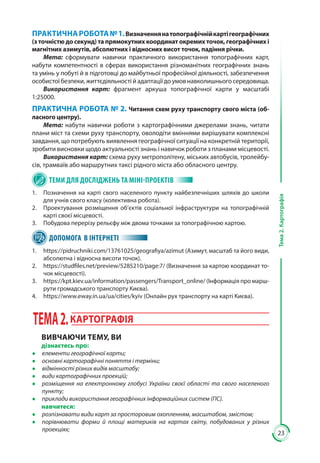 23
Тема2.Картографія
ПРАКТИЧНАРОБОТА№ 1.Визначеннянатопографічнійкартігеографічних
(з точністю до секунд) та прямокутних координат окремих точок, географічних і
магнітних азимутів, абсолютних і відносних висот точок, падіння річки.
Мета: сформувати навички практичного використання топографічних карт,
набути компетентності в сферах використання різноманітних географічних знань
та умінь у побуті й в підготовці до майбутньої професійної діяльності, забезпечення
особистоїбезпеки,життєдіяльностійадаптаціїдо умовнавколишньогосередовища.
Використання карт: фрагмент аркуша топографічної карти у масштабі
1:25000.
ПРАКТИЧНА РОБОТА № 2. Читання схем руху транспорту свого міста (об-
ласного центру).
Мета: набути навички роботи з картографічними джерелами знань, читати
плани міст та схеми руху транспорту, оволодіти вміннями вирішувати комплексні
завдання, що потребують виявлення географічної ситуації на конкретній території,
зробити висновки щодо актуальності знань і навичок роботи з планами місцевості.
Використання карт: схема руху метрополітену, міських автобусів, тролейбу-
сів, трамваїв або маршрутних таксі рідного міста або обласного центру.
ТЕМИ ДЛЯ ДОСЛІДЖЕНЬ ТА МІНІ-ПРОЕКТІВ
1.	 Позначення на карті свого населеного пункту найбезпечніших шляхів до школи
для учнів свого класу (колективна робота).
2.	 Проектування розміщення об’єктів соціальної інфраструктури на топографічній
карті своєї місцевості.
3. 	 Побудова перерізу рельєфу між двома точками за топографічною картою.
ДОПОМОГА В ІНТЕРНЕТІ
1.	 https://pidruchniki.com/13761025/geografiya/azimut (Азимут, масштаб та його види,
абсолютна і відносна висоти точок).
2.	 https://studfiles.net/preview/5285210/page:7/ (Визначення за картою координат то-
чок місцевості)..
3.	 https://kpt.kiev.ua/information/passengers/Transport_online/ (Інформація про марш-
рути громадського транспорту Києва).
4.	 https://www.eway.in.ua/ua/cities/kyiv (Онлайн рух транспорту на карті Києва).
ТЕМА2.КАРТОГРАФІЯ
ВИВЧАЮЧИ ТЕМУ, ВИ
дізнаєтесь про:
●● елементи географічної карти;
●● основні картографічні поняття і терміни;
●● відмінності різних видів масштабу;
●● види картографічних проекцій;
●● розміщення на електронному глобусі України своєї області та свого населеного
пункту;
●● приклади використання географічних інформаційних систем (ГІС).
навчитеся:
●● розпізнавати види карт за просторовим охопленням, масштабом, змістом;
●● порівнювати форми й площі материків на картах світу, побудованих у різних
проек­ціях;
 