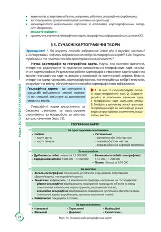 24
РозділІ.ТОПОГРАФІЯТАКАРТОГРАФІЯ
●● визначати за картами об’єкти, напрямки, відстані, географічні координати;
●● застосовувати сучасні навігаційні системи на практиці;
●● користуватися навчальними картами й атласами, картографічними інтер-
нет-джерелами.
зможете оцінити:
●● практичне значення географічних карт, географічних інформаційних систем (ГІС).
§ 5. СУЧАСНІ КАРТОГРАФІЧНІ ТВОРИ
Пригадайте! 1. Які існують способи зображення Землі або її окремої частини?
2. Які переваги й недоліки зображення на глобусі й географічній карті? 3. Які існують
традиційні та новітні способи орієнтування на місцевості?
Наука картографія та географічна карта. Наука, яка охоплює вивчення,
створення, редагування та практичне використання географічних карт, назива-
ється картографією. Результатом роботи картографів є створення картографічних
творів: географічних карт та атласів у паперовій та електронній версіях. Власне,
створення карти називають картографуванням, яке передбачає вибір її тематики,
розроблення змісту, обґрунтування способів картографічного зображення.
Географічна карта  – це зменшене в
масштабі зображення земної поверх-
ні на площині, виконане за допомогою
умовних знаків.
Географічні карти розрізняють за
багатьма ознаками: за просторовим
охопленням, за масштабом, за змістом,
за призначенням (мал. 15).
ГЕОГРАФІЧНІ КАРТИ
За просторовим охопленням
•	 Світові:
-- карти світу;
-- карти півкуль
•	 Регіональні:
-- материків або їхніх частин;
-- океанів або їхніх частин;
-- держав або їхніх окремих територій
За масштабом
•	 Дрібномасштабні: менші за 1:1 000 000
•	 Середньомасштабні: 1:200 000 – 1:1 000 000
•	 Великомасштабні (топографічні):
1:10 000 – 1:200 000
•	 Плани: більші за 1:10 000
За змістом
•	 Загальногеографчні: позначають усі об’єкти з однаковою деталізацією
(фізичні карти, топографічні карти)
•	 Тематичні: зображують 1-2 компоненти природи, населення чи господарства:
-- фізико-географічні відображають поширення природних об’єктів та явищ
(тектонічні, кліматичні, карти ґрунтів, рослинності та ін.);
-- економіко-географічні відображають поширення суспільних об’єктів та явищ
(політичні, карти виробництв, густоти населення та ін.);
•	 Комплексні: поєднують 2-3 теми
За призначенням
•	 Навчальні
•	 Військові
•	 Туристичні
•	 Дорожні
•	 Навігаційні
•	 Синоптичні…
Мал. 15. Основні види географічних карт
1. За мал. 15 схарактеризуйте основ-
ні види географічних карт. 2. Схаракте-
ризуйте за основними ознаками одну
з географічних карт шкільного атласу.
3. Знайдіть у шкільному атласі приклади
географічних карт, які належать до різних
видів за просторовим охопленням, масш-
табом, змістом.
 