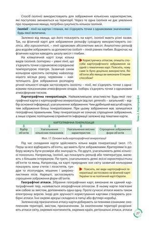 27
Тема2.Картографія
Спосіб ізоліній використовують для зображення кількісних характеристик,
які поступово змінюються на території. Через те одна ізолінія не дає уявлення
про поширення явища, потрібна сукупність кількох ізоліній.
Ізолінії – лінії на картах і планах, які з’єднують точки з однаковими значеннями
будь-якої величини.
Залежно від явища, що його показують на карті, ізолінії мають різні назви.
Так, на фізичній карті для зображення рельєфу суходолу використовують ізо-
гіпси, або горизонталі, – лінії однакових абсолютних висот. Аналогічно рельєф
дна водойм зображають за допомогою ізобат – ліній рівних глибин. Водночас на
фізичних картах наводять шкалу висот і глибин.
На кліматичній карті існує кілька
видів ізоліній. Ізотерми – уявні лінії, що
з’єднують точки з однаковою середньою
температурою повітря. Зазвичай синім
кольором креслять ізотерму найхолод-
нішого місяця року, червоним  – най-
теплішого. Для зображення розподілу
річної кількості опадів застосовують ізогієти – лінії, які з’єднують точки з одна-
ковими показниками атмосферних опадів. Ізобари з’єднують точки з однаковим
атмо­­сфер­ним тиском.
Картографічна генералізація. Найважливішою властивістю будь-якої гео-
графічної карти є картографічна генералізація (від лат. generalis – загальний) – від-
бір основної інформації, узагальнення зображення. Чим дрібніший масш­таб карти,
тим зображення більш генералізоване. При цьому зображення має залишатися
географічно правильним. Тому генералізація не означає спрощення зображення,
а лише сприяє поліпшенню сприйняття інформації залежно від тематики карти.
КАРТОГРАФІЧНА ГЕНЕРАЛІЗАЦІЯ
Відбір
об’єктів
Узагальнення
кількісних показників
Узагальнення якісних
характеристик
Спрощення зображення
форм об’єктів
Мал. 17. Основні види картографічної генералізації
Під час складання карти здійснюють кілька видів генералізації (мал.  17).
Перш за все відбирають об’єкти, що мають бути зображеними. Критеріями їх до-
бору можуть бути розміри або значущість. По-друге, узагальнюють деякі кількіс-
ні показники. Наприклад, ізолінії, що показують рельєф або температури, малю-
ють з більшим інтервалом. По-третє, узагальнюють деякі якісні характеристики
об’єктів та явищ. Наприклад, на карті природних зон світу зазвичай кольорами
показують зони степів і лісостепів, тун-
дри та лісотундри, мішаних і широко-
листяних лісів. Нарешті, застосовують
спрощення зображення форм об’єктів.
Географічні атласи. Зібрання географічних карт, виконане як єдиний кар-
тографічний твір, називається географічним атласом. В ньому карти пов’язані
між собою за змістом, доповнюють одна одну. Проте сучасні атласи мають також
електронну версію. Іноді для зручності користування картами створюють роз-
бірні атласи. Їхні окремі аркуші складено в папці або футлярі-коробці.
Залежно від призначення атласу карти добирають за певними ознаками: охо-
пленням території, змістом, призначенням. За охопленням території розрізня-
ють атласи світу, окремих континентів, окремих країн, регіональні атласи, атласи
Користуючись атласом, опишіть спо-
соби картографічного зображення на
одній з тематичних карт. Поясніть, чому
саме їх було доцільно використати. Які
об’єкти або явища ви виконали б іншим
способом?
Поясніть, які види картографічної ге-
нералізації застосовано на фізичній карті
України та на політичній карті Європи.
 