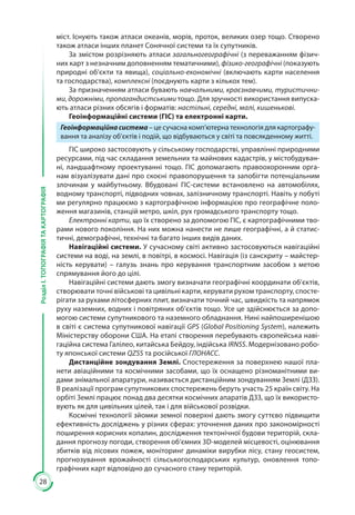 28
РозділІ.ТОПОГРАФІЯТАКАРТОГРАФІЯ
міст. Існують також атласи океанів, морів, проток, великих озер тощо. Створено
також атласи інших планет Сонячної системи та їх супутників.
За змістом розрізняють атласи загальногеографічні (з переважанням фізич-
них карт з незначним доповненням тематичними), фізико-географічні (показують
природні об’єкти та явища), соціально-економічні (включають карти населення
та господарства), комплексні (поєднують карти з кількох тем).
За призначенням атласи бувають навчальними, краєзнавчими, туристични-
ми, дорожніми, пропагандистськими тощо. Для зручності використання випуска-
ють атласи різних обсягів і форматів: настільні, середні, малі, кишенькові.
Геоінформаційні системи (ГІС) та електронні карти.
Геоінформаційнасистема – це сучасна комп’ютерна технологія для картографу-
вання та аналізу об’єктів і подій, що відбуваються у світі та повсякденному житті.
ГІС широко застосовують у сільському господарстві, управлінні природними
ресурсами, під час складання земельних та майнових кадастрів, у містобудуван-
ні, ландшафтному проектуванні тощо. ГІС допомагають правоохоронним орга-
нам візуалізувати дані про скоєні правопорушення та запобігти потенціальним
злочинам у майбутньому. Вбудовані ГІС-системи встановлено на автомобілях,
водному транспорті, підводних човнах, залізничному транспорті. Навіть у побуті
ми регулярно працюємо з картографічною інформацією про географічне поло-
ження магазинів, станцій метро, шкіл, рух громадського транспорту тощо.
Електронні карти, що їх створено за допомогою ГІС, є картографічними тво-
рами нового покоління. На них можна нанести не лише географічні, а й статис-
тичні, демографічні, технічні та багато інших видів даних.
Навігаційні системи. У сучасному світі активно застосовуються навігаційні
системи на воді, на землі, в повітрі, в космосі. Навігація (із санскриту – майстер-
ність керувати)  – галузь знань про керування транспортним засобом з метою
спрямування його до цілі.
Навігаційні системи дають змогу визначати географічні координати об’єктів,
створювати точні військові та цивільні карти, керувати рухом транспорту, спосте-
рігати за рухами літосферних плит, визначати точний час, швидкість та напрямок
руху наземних, водних і повітряних об’єктів тощо. Усе це здійснюється за допо-
могою системи супутникового та наземного обладнання. Нині найпоширенішою
в світі є система супутникової навігації GPS (Global Positioning System), належить
Міністерству оборони США. На етапі створення перебувають європейська наві-
гаційна система Галілео, китайська Бейдоу, індійська IRNSS. Модернізовано робо-
ту японської системи QZSS та російської ГЛОНАСС.
Дистанційне зондування Землі. Спостереження за поверхнею нашої пла-
нети авіаційними та космічними засобами, що їх оснащено різноманітними ви-
дами знімальної апаратури, називається дистанційним зондуванням Землі (ДЗЗ).
В реалізації програм супутникових спостережень беруть участь 25 країн світу. На
орбіті Землі працює понад два десятки космічних апаратів ДЗЗ, що їх використо-
вують як для цивільних цілей, так і для військової розвідки.
Космічні технології зйомки земної поверхні дають змогу суттєво підвищити
ефективність досліджень у різних сферах: уточнення даних про закономірно­сті
поширення корисних копалин, дослідження тектонічної будови територій, скла-
дання прогнозу погоди, створення об’ємних 3D-моделей місцевості, оцінювання
збитків від лісових пожеж, моніторинг динаміки вирубки лісу, стану геосистем,
прогнозування врожайності сільськогосподарських культур, оновлення топо-
графічних карт відповідно до сучасного стану територій.
 