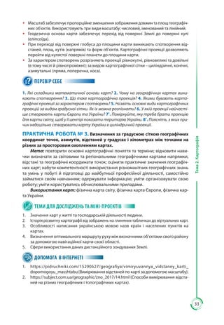 33
Тема2.Картографія
ŠŠ Масштабзабезпечуєпропорційнезменшеннязображеннядовжинтаплощгеографіч-
них об’єктів. Використовують три види масштабу: числовий, іменований та лінійний.
ŠŠ Геодезична основа карти забезпечує перехід від поверхні Землі до поверхні кулі
(еліпсоїда).
ŠŠ При переході від поверхні глобуса до площини карти виникають спотворення від-
станей, площ, кутів (напрямів) та форм об’єктів. Картографічні проекції дозволяють
перейти від кулястої поверхні планети до площини карти.
ŠŠ За характером спотворень розрізняють проекції рівнокутні, рівновеликі та довільні
(в тому числі й рівнопроміжні); за видом картографічної сітки – циліндричні, конічні,
азимутальні (пряма, поперечна, коса).
ПЕРЕВІР СЕБЕ
1. Які складники математичної основи карт? 2. Чому на географічних картах вини-
кають спотворення? 3. Що таке картографічна проекція? 4. Якими бувають карто-
графічні проекції за характером спотворень? 5. Назвіть основні види картографічних
проекцій за видом градусної сітки. Як їх можна розпізнати? 6. У якій проекції найчасті-
ше створюють карти Європи та України? 7*
. Поміркуйте, яку треба брати проекцію
для карти світу, щоб у її центрі показати територію України. 8*
. Поясніть, з яких при-
чин недоцільно створювати карту України в циліндричній проекції.
ПРАКТИЧНА РОБОТА № 3. Визначення за градусною сіткою географічних
координат точок, азимутів, відстаней у градусах і кілометрах між точками на
різних за просторовим охопленням картах.
Мета: повторити основні картографічні поняття та терміни; відновити нави-
чки визначати за світовими та регіональними географічними картами напрямки,
відстані та географічні координати точок; оцінити практичне значення географіч-
них карт; набути компетентності використання різноманітних географічних знань
та умінь у побуті й підготовці до майбутньої професійної діяльності, самостійно
займатися своїм навчанням; одержувати інформацію; уміти організовувати свою
роботу; уміти користуватись обчислювальними приладами.
Використання карт: фізична карта світу, фізична карта Європи, фізична кар-
та України.
ТЕМИ ДЛЯ ДОСЛІДЖЕНЬ ТА МІНІ-ПРОЕКТІВ
1. 	 Значення карт у житті та господарській діяльності людини.
2. 	 Історія розвитку картографії від зображень на глиняних табличках до віртуальних карт.
3. 	 Особливості написання українською мовою назв країн і населених пунктів на
картах.
4. 	 Визначення оптимального маршруту руху між визначними об’єктами свого району
за допомогою навігаційної карти своєї області.
5. 	 Сфери використання даних дистанційного зондування Землі.
ДОПОМОГА В ІНТЕРНЕТІ
1.	https://pidruchniki.com/15290527/geografiya/vimiryuvannya_vidstaney_karti_
dopomogoyu_masshtabu (Вимірювання відстаней по карті за допомогою масштабу).
2.	 https://subject.com.ua/geographic/zno_2017/14.html (Способи вимірювання відста-
ней на різних географічних і топографічних картах).
 