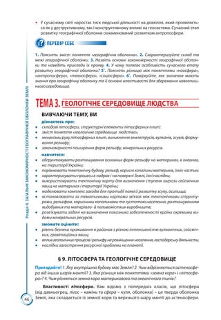 46
РозділІІ.ЗАГАЛЬНІЗАКОНОМІРНОСТІГЕОГРАФІЧНОЇОБОЛОНКИЗЕМЛІ
ŠŠ У сучасному світі наростає тиск людської діяльності на довкілля, який проявляєть-
ся як у деструктивному, так і конструктивному впливі на геосистеми. Сучасний етап
розвитку географічної оболонки ознаменований розвитком антропосфери.
ПЕРЕВІР СЕБЕ
1. Поясніть зміст поняття «географічна оболонка». 2. Схарактеризуйте склад та
межі географічної оболонки. 3. Назвіть основні закономірності географічної оболон-
ки та наведіть приклади їх прояву. 4. У чому полягає особливість сучасного етапу
розвитку географічної оболонки? 5*
. Поясніть різницю між поняттями «ноосфера»,
«антропосфера», «техносфера», «соціосфера». 6*
. Поміркуйте, яке значення мають
знання про географічну оболонку та її основні властивості для збереження навколиш-
нього середовища.
ТЕМА3.ГЕОЛОГІЧНЕ СЕРЕДОВИЩЕ ЛЮДСТВА
ВИВЧАЮЧИ ТЕМУ, ВИ
дізнаєтесь про:
●● складові літосфери, структурні елементи літосферних плит;
●● зміст поняття «геологічне середовище людства»,
●● механізми руху літосферних плит, виникнення землетрусів, вулканів, зсувів, форму-
вання рельєфу;
●● закономірності поширення форм рельєфу, мінеральних ресурсів.
навчитеся:
●● обґрунтовувати розташування основних форм рельєфу на материках, в океанах,
на території України;
●● порівнювати тектонічну будову, рельєф, корисні копалини материків, їхніх частин;
●● характеризувати процеси в надрах і на поверхні Землі, їхні наслідки;
●● використовувати тектонічну карту для визначення ступеня загрози сейсмічних
явищ на материках і території України;
●● моделювати комплекс заходів для протидії появі й розвитку зсуву, осипища;
●● встановлювати за тематичними картами зв’язок між тектонічними структу-
рами, рельєфом, корисними копалинами та густотою населення, розташуванням
видобувних та матеріало- й паливомістких виробництв;
●● розв’язувати задачі на визначення показника забезпеченості країни окремими ви-
дами мінеральних ресурсів.
зможете оцінити:
●● рівень безпеки проживання в районах з різною інтенсивністю вулканічних, сейсміч-
них, гравітаційних явищ;
●● впливгеологічнихпроцесівірельєфунарозміщеннянаселення,господарськудіяльність;
●● наслідки загострення ресурсної проблеми на планеті.
§ 9. ЛІТОСФЕРА ТА ГЕОЛОГІЧНЕ СЕРЕДОВИЩЕ
Пригадайте! 1. Яку внутрішню будову має Земля? 2. Чим відрізняється астеносфе-
ра від інших шарів мантії? 3. Яка різниця між поняттями «земна кора» і «літосфе-
ра»? 4. Чим різняться земна кора материкового та океанічного типів?
Властивості літосфери. Вам відомо з попередніх класів, що літосфера
(від давньогрец. лігос – камінь та сфера – куля, оболонка) – це тверда оболонка
Землі, яка складається із земної кори та верхнього шару мантії до астеносфери.
 