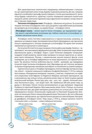 48
РозділІІ.ЗАГАЛЬНІЗАКОНОМІРНОСТІГЕОГРАФІЧНОЇОБОЛОНКИЗЕМЛІ
Для характеристики геологічного середовища найважливішими є показни-
ки, що характеризують його склад, будову та динаміку розвитку. До них, зокрема,
відносять особливості рельєфу (ухили поверхні, ступінь розчленованості), текто-
нічну будову, сейсмічність, характер і ступінь поширення зовнішніх геологічних
процесів, умови залягання підземних вод (гідрогеологічні умови), склад і власти-
вості гірських порід тощо.
Тектоніка літосферних плит. Літосфера – оболонка несуцільна. За сучасною
теорією тектоніки літосферних плит, вона розділена надглибинними розломами,
які доходять до астеносфери, на окремі блоки – літосферні плити.
Літосферні плити – великі жорсткі блоки літосфери, що відокремлені один
від одного надглибинними розломами (до глибини залягання астеносфери) за
лініями сейсмічних поясів Землі.
Літосферні плити постійно пересуваються в горизонтальному напрямку, як
крижини на поверхні води. Експериментально було підтверджено, що причиною
їхнього переміщення є теплова конвекція в астеносфері. На краях плит активно
проявляються вулканізм та землетруси.
На початку ХХ століття в науці панувала гіпотеза фіксизму (від фр. fixaterus – за-
кріплювач), яка пояснювала формування рельєфу Землі існуванням лише вікових
вертикальних рухів у літосфері. Згідно з цією гіпотезою впродовж чотирьохмі-
льярдної історії розвитку земної кори материки та океани практично не зміню-
вали свого положення. Пізніше, з накопиченням значної кількості фактів, стало
очевидним, що в літосфері відбуваються не лише вертикальні, а й горизонтальні
рухи. Так виникла гіпотеза мобілізму (від лат. mobile – рухомий), що передувала
сучасній теорії тектоніки літосферних плит. Відповідно до цієї гіпотези, материки
та океани неодноразово змінювали свої обриси та положення на земній поверхні.
Горизонтальні рухи в літосфері підтвердила гіпотеза дрейфу материків (від-
гол. drijven – плавати) німецького геофізика Альфреда Вегенера. У 1912 р. вийшла
його книжка «Походження материків і океанів», у якій він, спираючись на подіб-
ність берегових ліній Африки та Південної Америки, висловив припущення, що
в мезозойську еру (кілька сотень мільйонів років тому) на Землі існував єдиний
веле­тенський материк Пангея (від грец. пан – все і гея – земля), оточений океа-
ном Панталасса (грец. – все море) (мал. 38). Приблизно 200 млн років тому, на
думку А. Вегенера, Пангея почала розколюватися на два материки: південний
Гондвана та північний Лавразія. Між ними виник океан Тетіс. Пізніше, на початку
кайнозойської ери, два давні материки розкололися на сучасні шість. Між ними
сформувалися океани: Атлантичний, Індійський та Північний Льодовитий. Біль-
шою частиною дна Тихого океану був давній океан Панталасса. До того ж Вегенер
помилявся, припускаючи, що горизонтально рухаються саме материки. Насправ-
ді дрейфують літосферні плити. Тому лише у 1970 р. вперше виникло поняття
«тектоніка плит», а пізніше – «нова глобальна тектоніка».
ПАН
Г
Е Я
ОкеанПанталасс
а
ОкеанПанталасс
а
Атлант
ичнийокеан
Г О Н Д В А Н
А
Л А В Р А З І Я Є В Р А З І Я
Північна
Америка
Антарктида
Австралія
Африка Екватор
Південна
Америка
Океан
Тетіс
Океан
Тетіс
Океан
Тетіс
200 млн років тому 180 млн років тому 65 млн років тому
Індостан
Мал. 38. Утворення материків за гіпотезою А. Вегенера
 