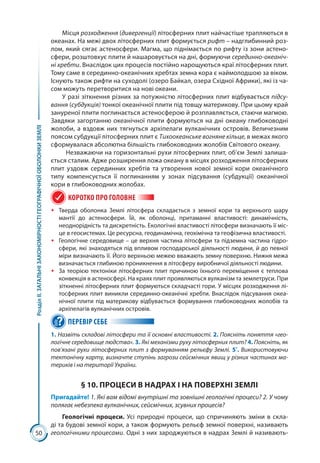 50
РозділІІ.ЗАГАЛЬНІЗАКОНОМІРНОСТІГЕОГРАФІЧНОЇОБОЛОНКИЗЕМЛІ
Місця розходження (дивергенції) літосферних плит найчастіше трапляються в
океанах. На межі двох літосферних плит формується рифт – надглибинний роз-
лом, який сягає астеносфери. Магма, що піднімається по рифту із зони астено­
сфери, розштовхує плити й нашаровується на дні, формуючи серединно-океаніч-
ні хребти. Внаслідок цих процесів постійно нарощуються краї літосферних плит.
Тому саме в серединно-океанічних хребтах земна кора є наймолодшою за віком.
Існують також рифти на суходолі (озеро Байкал, озера Східної Африки), які із ча-
сом можуть перетворитися на нові океани.
У разі зіткнення різних за потужністю літосферних плит відбувається підсу-
вання (субдукція) тонкої океанічної плити під товщу материкову. При цьому край
зануреної плити поглинається астеносферою й розплавляється, стаючи магмою.
Завдяки загортанню океанічної плити формуються на дні океану глибоководні
жолоби, а вздовж них тягнуться архіпелаги вулканічних островів. Величезним
поясом субдукції літосферних плит є Тихоокеанське вогняне кільце, в межах якого
сформувалася абсолютна більшість глибоководних жолобів Світового океану.
Незважаючи на горизонтальні рухи літосферних плит, об’єм Землі залиша-
ється сталим. Адже розширення ложа океану в місцях розходження літосферних
плит уздовж серединних хребтів та утворення нової земної кори океанічного
типу компенсується її поглинанням у зонах підсування  (субдукції) океанічної
кори в глибоководних жолобах.
КОРОТКО ПРО ГОЛОВНЕ
ŠŠ Тверда оболонка Землі літосфера складається з земної кори та верхнього шару
мантії до астеносфери. Їй, як оболонці, притаманні властивості: динамічність,
неоднорідність та дискретність. Екологічні властивості літосфери визначають її міс-
це в геосистемах. Це ресурсна, геодинамічна, геохімічна та геофізична властивості.
ŠŠ Геологічне середовище – це верхня частина літосфери та підземна частина гідро­
сфери, які знаходяться під впливом господарської діяльності людини, й до певної
міри визначають її. Його верхньою межею вважають земну поверхню. Нижня межа
визначається глибиною проникнення в літосферу виробничої діяльності людини.
ŠŠ За теорією тектоніки літосферних плит причиною їхнього переміщення є теплова
конвекція в астеносфері. На краях плит проявляються вулканізм та землетруси. При
зіткненні літосферних плит формуються складчасті гори. У місцях розходження лі-
тосферних плит виникли серединно-океанічні хребти. Внаслідок підсування океа-
нічної плити під материкову відбувається формування глибоководних жолобів та
архіпелагів вулканічних островів.
ПЕРЕВІР СЕБЕ
1. Назвіть складові літосфери та її основні властивості. 2. Поясніть поняття «гео-
логічне середовище людства». 3. Які механізми руху літосферних плит? 4. Поясніть, як
пов’язані рухи літосферних плит з формуванням рельєфу Землі. 5*
. Використовуючи
тектонічну карту, визначте ступінь загрози сейсмічних явищ у різних частинах ма-
териків і на території України.
§ 10. ПРОЦЕСИ В НАДРАХ І НА ПОВЕРХНІ ЗЕМЛІ
Пригадайте! 1. Які вам відомі внутрішні та зовнішні геологічні процеси? 2. У чому
полягає небезпека вулканічних, сейсмічних, зсувних процесів?
Геологічні процеси. Усі природні процеси, що спричиняють зміни в скла-
ді та будові земної кори, а також формують рельєф земної поверхні, називають
геологічними процесами. Одні з них зароджуються в надрах Землі й називають-
 