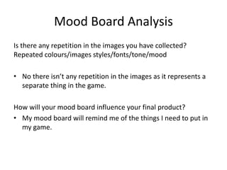 Mood Board Analysis
Is there any repetition in the images you have collected?
Repeated colours/images styles/fonts/tone/mood
• No there isn’t any repetition in the images as it represents a
separate thing in the game.
How will your mood board influence your final product?
• My mood board will remind me of the things I need to put in
my game.
 