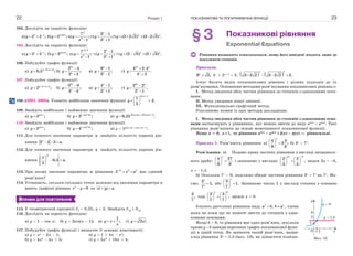 Розділ 122
104. Дослідіть на парність функцію:
а) 2 2 ;x x
y 
  б) cos2
5 ;x
y  в)
2
3
7
;
1
x
y
x


г)
3 1
;
3 1
x
x
y



ґ) (3 2 2) (3 2 2) .x x
y    
105. Дослідіть на парність функцію:
а) 5 5 ;x x
y 
  б) sin4
3 ;x
y  в)
1
2
7
;
1
x
y
x



г)
2 1
;
2 1
x
x
y



ґ) (2 3) (2 3) .x x
y    
106. Побудуйте графік функції:
а) 2 2
0,5 ;x x
y   
 б)
2
2 4
;
2 2
x
x
y



в)
9 1
;
3 1
x
x
y



г)
2
4 2 4
.
4 2
x x
x
y
 


107. Побудуйте графік функції:
а) 1 1
2 ;x x
y   
 б)
2
3 9
;
3 3
x
x
y



в)
4 1
;
2 1
x
x
y



г)
2
2 2
.
2 1
x x
x
y



108. (ЗНО, 2005). Укажіть найбільше значення функції
sin 1
1
2.
3

 
  
 
x
y
109. Знайдіть найбільше і найменше значення функції:
а) sin
3 ;x
y  б)
2
1 sin 3
2 ;x
y 
 в) 6 cos5 3 sin5 3
0,25 . 
 x x
y
110. Знайдіть найбільше і найменше значення функції:
а) cos
2 ;x
y  б)
2
1 cos 3
4 ;x
y 
 в) y  53sin 2x+4cos 2x+5
.
111. Для кожного значення параметра a знайдіть кількість коренів рів-
няння 2 2 3 .x
a  
112. Для кожного значення параметра a знайдіть кількість коренів рів-
няння
1
0,5 .
2
x
a
 
  
 
113. При якому значенні параметра a рівняння 2 2
2 x
x a
  має єдиний
розв’язок?
114. Установіть, скільки спільних точок залежно від значення параметра a
мають графіки рівнянь 0x
e y  та .x y a 
ВПРАВИ ДЛЯ ПОВТОРЕННЯ
115. У геометричній прогресії b1
 0,25, q  2. Знайдіть b10
і S10
.
116. Дослідіть на парність функцію:
а) y  1 – cos x; б) y  2sin(x – 1); в)
1
;y x
x
  г) 2 .y x
117. Побудуйте графік функції і визначте її основні властивості:
а) y  x2
– 2x – 1; в) y  1 + 4x – x2
;
б) y  4x2
– 4x + 5; г) y  5x2
+ 10x + 4.
ПОКАЗНИКОВА ТА ЛОГАРИФМІЧНА ФУНКЦІЇ 23
§3 Показникові рівняння
Exponential Equations
Рівняння називають показниковим, якщо його невідомі входять лише до
показників степенів.
Приклади.
9 3,x
 4x
+ 2x+1
 3,    3 2 2 3 2 2 2.
x x
   
Існує багато видів показникових рівнянь і різних підходів до їх
розв’язування. Основними методами розв’язування показникових рівнянь є:
I. Метод зведення обох частин рівняння до степенів з однаковими осно-
вами.
II. Метод уведення нової змінної.
III. Функціонально-графічний метод.
Розглянемо кожен із цих методів докладніше.
I. Метод зведення обох частин рівняння до степенів з однаковими осно-
вами застосовують у рівняннях, які можна звести до виду af(x)
 a(x)
. Такі
рівняння розв’язують на основі монотонності показникової функції.
Якщо a > 0, 1,a  то рівняння af(x)
 a(x)
і f(x)  (x) — рівносильні.
Приклад 1. Розв’яжіть рівняння: а)
4 3
3 ;
9 8
x
 
 
 
б) 3x
 7x
.
Розв’язання. а) Подамо праву частину рівняння у вигляді неправиль-
ного дробу:
4 27
9 8
 
 
 
x
і запишемо у вигляді:
2 3
2 2
,
3 3
x 
   
   
   
звідси 2x  –3,
x  –1,5.
б) Оскільки 7x
> 0, поділимо обидві частини рівняння 3x
 7x
на 7x
. Ма-
ємо:
3
1,
7
x
x
 або
3
1.
7
x
 
 
 
Запишемо число 1 у вигляді степеня з основою
3
,
7
тоді
0
3 3
,
7 7
x
   
   
   
звідси x  0.
Існують двочленні рівняння виду , , x c
a b b a члени
яких ви поки що не можете звести до степенів з одна-
ковими основами.
Якщо b > 0, то рівняння має один розв’язок, оскільки
пряма y  b завжди перетинає графік показникової функ-
ції в одній точці. Як записати такий розв’язок, напри-
клад рівняння 3x
 1,5 (мал. 13), ви дізнаєтеся пізніше.
x
y  3x
y  1,5
x
y
3
2
1
O 1
Мал. 13
 