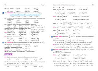 Розділ 144
229. а) lg 10 000; в) lg 10; ґ) lg 10; е)
1
lg ;
100
б) lg 0,001; г) lg 0,1; д) 3
lg 10; є) 2
lg100 .
230. (ЗНО, 2017). Укажіть проміжок, якому належить число 2log 9.
А Б В Г Д
(0; 1) (1; 2) (2; 3) (3; 4) (4; 5)
231. Обчисліть значення виразу, скориставшись основною логарифмічною
тотожністю:
а) 3log 25
3 ; в) 3log 1
3 ; ґ) 2log 6
2 ; е) 4log 16
4 ;
б) 7log 0,3
7 ; г) 1,1log 10
1,1 ; д) 3log 3
3 ; є) 0,5log 7
0,5 .
232. Спростіть вираз. При яких значеннях а це можливо:
а) loga
8 + loga
2; в) log2a
8 – log2a
2; ґ) loga+1
40 – loga+1
5;
б) loga
4 + loga
5; г) loga
5 + loga
0,4; д) loga
2 + loga
3 + loga
4?
Подайте вираз у вигляді логарифма (233–234).
233. а) 1 + log5
3; в) log5
4 – 1; ґ) log5
9 + log5
4 + log5
2;
б) 2 + log5
2; г) log5
40 – 2; д) log5
6 – log5
2 – log5
3.
234. а) 5lg 2 + lg 3; в) 3lg 4 –lg 8; ґ) 2lg 3 + 3lg 2;
б) 2lg 5 – 3lg 2; г)
1
lg4 lg3;
2
 д)
1
lg8 2lg2.
3

235. Обчисліть значення виразу:
а) 5log 4
5 1; в) 0,3log 0,3
0,3 3; ґ) lg 300 – lg 3;
б) 1,2log 7
1,2 2; г) log15
3 + log15
5; д) lg50 2lg 2.
236. (ЗНО,2012).Обчислітьзначеннявиразу log 500 log 4,a a якщо 5
1
log .
4
a 
237. Обчисліть, користуючись калькулятором:
а) lg 23; б) ln 48; в) lg 0,378; г) lg 1,3.
Розв’яжіть рівняння (238–239).
238. а) log2
x  3; б) log0,5
x  –2; в) lg x  3.
239. а) 4x
 5; б) 6x
 2; в) 5x–1
 8.
240. За якою основою логарифм числа 729 дорівнює 6?
РІВЕНЬ Б
241. Знайдіть логарифм за основою 3 поданого нижче числа:
а)
1
;
27
б) 729; в) 4
9; г)
1
;
3
ґ) 3
3 .
242. Подайте числа –2; 3; –1; –0,5; 0; 0,5; 1; 3; 2 у вигляді логарифмів
за основою: а) 5; б) 0,1; в) 11; г) 2,5; ґ) 5.
243. Знайдіть число, логарифм якого за основою 5 дорівнює:
а) 5; б) –1; в) 0; г) 0,5; ґ) 4.
ПОКАЗНИКОВА ТА ЛОГАРИФМІЧНА ФУНКЦІЇ 45
Обчисліть (244–248).
244. а)  1 3
3
log log 27 ; в) log6
(3log2
4)5
; ґ)  4 3log log 81 ;
б) 3 1
5
1
log log ;
125
 
 
 
г)  8
2 5log log 5 ; д) lg (5lg 100)8
.
245. а) 25
1
2log 25 log 64;
3
 в) 4log6
216 – 2 log0,5
(log3
81);
б) 2 1
3
1
2log 3log 27;
4
 г)  1 4 16
5
5log 625 8log log 256 .
246. а) 3log 2
27 ;
б)
2
1
log
31
;
8
 
 
 
в)
5log 10
1
;
125
 
 
 
г) 22 log 5
2 ;
ґ) 32 log 10
3 ;
д) 52 log 10
5 .
247. а) 251 log 15
25 ;
б) 3log 4 1
5 3 ;
 в) 5log 10 2
4 5 ;
 г) 3log 6 1
27 ;
ґ)
2log 3 1
1
;
8

 
 
 
д)
1
lg 2
21
.
100

 
 
 
248. а)   13
4
log 25log 3
3
2
log 81 16 ;
5
  в)
2 3
1
log log 5
4
3 ;

б)   65
3
log 3log 82
lg10 9 ;
3
  г)
9 5
1
log 2 log
25
9 .

249. (ЗНО, 2006). Обчисліть: 3log 14 0,51
9 .
25

 Відповідь запишіть десятковим
дробом.
250. Знаючи, що loga
b  8 (a > 0, 1,a  b > 0), обчисліть:
а) loga
ab; б) log ;a
a
b
в) log ;a
b
a
г) loga
(a2
b); ґ) log ;a ab д)  
2
3log .a ab
251. Відомо, що logb
2  p, logb
3  x, logb
5  r (b > 0, 1b  ). Знайдіть:
а) logb
60; б) logb
108; в) logb
 45; г)
5 3
log ;
2
b
 
 
 
ґ)
5
log ;
32
b
 
 
 
д) logb
(0,2).
252. (ЗНО, 2007). Обчисліть значення виразу 2 2
log log 1,a ab b  якщо
log 0,2.ab a 
Знайдіть x із рівності (253–254).
253. а) 3 3 3
1
log 27 log log ;
3
x
 
  
 
в) 5 5 5log 125 log 5 log ;x 
б) 5 5
1
log log 8 2;
3
x   г) log20
x  1 + log20
10.
254. а) log3
x  3 – log3
2 – 2log3
5; г) x
 
    
 
5 5 5 5
4
log 3 log log 3 log 8;
3
б) log7
x  1 – 3log7
2 + log7
20; ґ) log7
x  3log7
2 + 0,5log7
25 – 2log7
2;
в) 3 3 3
1
log 2 log 4 log 5;
2
x    д) ln x  2ln 5a + ln b – 0,5ln c – ln a2
.
 