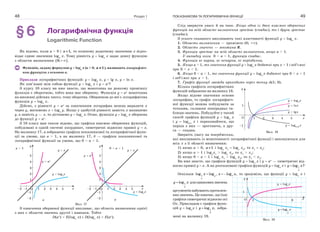 Розділ 148
§6 Логарифмічна функція
Logarithmic Function
Як відомо, коли a > 0 і 1,a  то кожному додатному значенню x відпо-
відає єдине значення loga
x. Тому рівність y  loga
x задає деяку функцію
з областю визначення  0; . 
Функцію, задану формулою y  loga
x (a > 0, 1a  ), називають логарифміч-
ною функцією з основою a.
Приклади логарифмічних функцій: y  log2
x, y  lg x, y  ln x.
Як пов’язані між собою функції y  loga
x і y  ax
?
З курсу 10 класу ви вже знаєте, що монотонна на деякому проміжку
функція є оборотною, тобто вона має обернену. Функція y  ax
монотонна
на множині дійсних чисел, тому оборотна. Оберненою до неї є логарифмічна
функція y  loga
x.
Дійсно, з рівності y  ax
за означенням логарифма можна виразити х
через у, матимемо х  loga
у. Якщо у здобутій рівності замість х напишемо
у, а замість у — х, то дістанемо y  loga
x. Отже, функція y  loga
x обернена
до функції y  ax
.
З 10 класу вам також відомо, що графіки взаємно обернених функцій,
побудовані в одній системі координат, симетричні відносно прямої у  х.
На малюнку 17, а зображено графіки показникової та логарифмічної функ-
ції за умови, що a > 1, а на малюнку 17, б — графіки показникової та
логарифмічної функції за умови, що 0 < a < 1.
xO 1
1
2
3
4
5
y
–1
–1
–2
–2
2 3 4 5
y  ax
y  x
a > 1
y  loga
x
a
0 < a < 1
xO 1
1
2
3
4
5
y
–1
–1
–2
–2
2 3 4 5
y  ax
y  x
y  loga
x
б
Мал. 17
З означення оберненої функції випливає, що область визначення однієї
з них є областю значень другої і навпаки. Тобто
D(ах
) Е(loga
x) і D(loga
x) Е(ах
).
ПОКАЗНИКОВА ТА ЛОГАРИФМІЧНА ФУНКЦІЇ 49
Слід звернути увагу й на таке. Якщо одна із двох взаємно обернених
функцій на всій області визначення зростає (спадає), то і друга зростає
(спадає).
З усього сказаного випливають такі властивості функції y  loga
x.
1. Область визначення — проміжок (0; +).
2. Область значень — множина R.
3. Функція зростає на всій області визначення, якщо a > 1.
У випадку коли 0 < a < 1, функція спадає.
4. Функція ні парна, ні непарна, ні періодична.
5. Якщо a > 1, то значення функції y  loga
x додатні при x > 1 і від’ємні
при 0 < x < 1.
6. Якщо 0 < a < 1, то значення функції y  loga
x додатні при 0 < x < 1
і від’ємні при x > 1.
7. Графік функції завжди проходить через точку A(1; 0).
Кілька графіків логарифмічних
функцій зображено на малюнку 18.
Якщо відоме значення основи
логарифма, то графік логарифміч-
ної функції можна побудувати за
точками, склавши попередньо та-
блицю значень. Побудуйте у такий
спосіб графіки функцій y  log5
x
і y  log0,5
x і переконайтеся, що
перша з них — зростаюча, а дру-
га — спадна.
Зверніть увагу на твердження,
які випливають із монотонності логарифмічної функції і виконуються для
всіх x з її області визначення:
1) якщо a > 0, 1a  і loga
x1
 loga
x2
, то x1
 x2
;
2) якщо a > 1 і loga
x1
> loga
x2
, то x1
> x2
;
3) якщо 0 < a < 1 і loga
x1
> loga
x2
, то x1
< x2
.
Ви вже знаєте, що графіки функцій y  loga
x і y  ax
— симетричні від-
носно прямої y  x. А як розташовані графіки функцій y  loga
x і 1log ?
a
y x
Оскільки 11log log log ,aa
a
x x x   то зрозуміло, що функції y  loga
x і
1log
a
y x дляоднаковихзначень
аргументівнабуваютьпротилеж-
них значень. Це означає, що їхні
графіки симетричні відносно осі
Ox. Прикладом є графіки функ-
цій y  log3
x і 1
3
log ,y x зобра-
жені на малюнку 19.
x
y
y  log2
x
y  log0,25
x
y  lnx
y  lgx
O 1
1
–1
2 3 4 5
Мал. 18
x
y
y  log3
x
1
1 9O
1
3
logy x
Мал. 19
 
