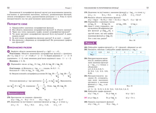 Розділ 150
Показникові й логарифмічні функції зручні для моделювання процесів,
пов’язаних зі зростанням населення, капіталу, розмноженням бактерій,
зміною атмосферного тиску, радіоактивним розпадом і т. п. Тому їх часто
використовують під час розв’язування прикладних задач.
ПЕРЕВІРТЕ СЕБЕ
1. Сформулюйте означення логарифмічної функції.
2. Яка область визначення логарифмічної функції? А область значень?
3. Через яку точку проходить графік кожної логарифмічної функції?
4. Чи може аргумент логарифмічної функції бути від’ємним? А дорів-
нювати нулю?
5. За якої умови логарифмічна функція зростає? А за якої — спадає?
6. Яка функція є оберненою до логарифмічної? Як розташовані графіки
цих функцій?
ВИКОНАЄМО РАЗОМ
1 Знайдіть область визначення функції y  lg(2 + x – x2
).
Розв’язання. Областю визначення логарифмічної функції є проміжок
 0; ,  тому 2 + x – x2
> 0 або x2
– x – 2 < 0. Корені рівняння x2
– x – 2  0
дорівнюють –1 і 2, тому множина розв’язків нерівності така: –1 < x < 2.
Відповідь. (–1; 2).
2 Порівняйте числа: а) log0,1
9 і log0,1
0,9; б) 1
2
log 10 і 1
3
log 10.
Розв’язання. а) Функція y  log0,1
x — спадна, бо 0,1 < 1.
Оскільки 9 > 0,9, то log0,1
9 < log0,1
0,9.
б) Зведемо кожний з логарифмів до основи 10: 1
2
1
log 10
1
lg
2
, 1
3
1
log 10 .
1
lg
3
Оскільки функція у = lgx зростаюча і 
1 1
2 3
, то 
1 1
lg lg .
2 3
Враховуючи,
що 
1
lg 0
2
і 
1
lg 0,
3
отримаємо
1
1
lg
2
<
1
.
1
lg
3
Отже, 1 1
2 3
log 10 log 10.
ВИКОНАЙТЕ УСНО
276. Зростаючою чи спадною є функція:
а) y  log0,3
x; б) y  ln x; в) y  log2
x; г) y  lg x?
277. Додатним чи від’ємним є значення функції 3
logy x в точці x0
:
а) x0
 5; б) x0
 0,1; в) x0
 1,5; г) x0
 e?
ПОКАЗНИКОВА ТА ЛОГАРИФМІЧНА ФУНКЦІЇ 51
278. Додатним чи від’ємним є значення функції y  log0,1
x в точці x0
:
а) x0
 ; б) x0
 0,1; в) 0 1,2;x  г) x0
 0,1e?
279. Вкажіть область визначення функції:
а) y  log
(x – 3); б) y  ln(x + 1); в) y  log2
x2
; г) y  lg(–x).
280. Порівняйте з одиницею числа:
а) log49
3; б) log2
14; в) log98
128; г) log2
e.
281. Один з учнів стверджує, що
на малюнку 20 зображено гра-
фік функції 0,25log ,y x а
другий каже, що цей графік
відповідаєфункції 4log .y x
Хто з них має рацію?
РІВЕНЬ А
282. Побудуйте графіки функції y  3x
і функції, оберненої до неї.
283. Заповніть таблицю і побудуйте графік функції y  log8
x.
x 0,25 0,5 1 2 4 8
log8
x
284. Використовуючи малю-
нок 21, знайдіть набли-
жені значення функції
y  log2,5
x у точках з
абсцисами:
а) 1; 2; 3; 4; 5; 6; 7;
б) 0,4; 1,4; 2,5; 3,8;
6,25.
285. Використовуючи ма-
люнок 21, установіть,
при яких значеннях
аргументу x значення
функції y  log2,5
x до-
рівнює:
а) –1; –2; –3; 0; 1; 2; б) –0,5; –2,2; 0,4; 1,4; 2.
286. Побудуйте графік функції:
а) y  log4
x; б) 1
2
log ;y x в) y  lg x.
287. а) 2log ;y x б) 1
3
log ;y x в) y  ln x.
288. Опишіть властивості функції:
а) y  log2,5
x; б) y  log0,5
x.
x
y
1 4O–1
Мал. 20
1
1
y
xO
Мал. 21
 
