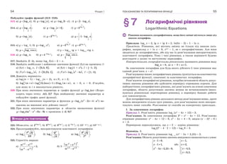 Розділ 154
Побудуйте графік функції (313–316).
313. а) 2log ;y x б) 2log ;y x в) 2log 3 ;y x  г) 21 log .y x 
314. а) 1
2
log ;y x в) 1
2
log 4 ;y x  ґ)
1
log 3
3 ;x
y 
б) 1
2
log ;y x г) 3log
3 ;
x
y д) 1
2
1 log .y x  
315. а) y  logx
1; б) 2
2
log ;x
y x в)
1
log 3
3 x
y  г) 3log
3 ;
x
y 
б) log cos ;y x г) y  log0,5
tg x + log0,5
ctg x.
316. а) log ;xy x б) 42log
4 ;x
y 
 в)
2
log sin .y x
317. Знайдіть f(–4), якщо log2
f(x)  3 + x.
318. Знайдіть найбільше і найменше значення функції f(x) на проміжку I:
а) f(x)  log8
x,  0,5; 8 ;I  в) f(x)  log2
(1 + x2
), I  [–1; 2];
б)   0,5log ,f x x  0,25; 1 ;I  г)   2
2log 4 ,f x x x  I  [1; 3].
319. Доведіть нерівність:
а) logn
(n + 1) > logn+1
(n + 2), ,n N n  2;
б)      2 2
3 3 3log log 0,5 1 2log ,m n mn m n     m > 0, n > 0. З’ясуйте,
для яких m і n виконується рівність.
320. При яких значеннях параметра a графік функції log ( 2)ay ax  про-
ходить через точку (1; 2)?A При знайденому значенні параметра a
побудуйте графік даної функції.
321. При яких значеннях параметра a функція 2
2 2
log ( 2 4 )a
y x x a    ви-
значена на множині всіх дійсних чисел?
322. При яких значеннях параметра a областю визначення функції
2 2
2log (4 6 9)y a x x    є проміжок ( 2; 8)?
ВПРАВИ ДЛЯ ПОВТОРЕННЯ
323. Обчисліть: а) 24log 3
2 ; б) 3log 5
9 ; в) 2log 7
8 ; г) 5log 4
5 ;
ґ) 101–lg 5
; д) 102+lg 2
.
324. Прологарифмуйте, використовуючи властивості логарифмів:
а)
2
2log ;
2
P Q
R
 
 
 
б)
3
2log ;
Q
R
 
 
 
в)
2
2 3
log .
R Q
P
 
 
 
325. Спростіть вирази:
а)
 
2 2 2 2
2
2 2
1;
m n
m n



б)
 
2
3 3
2 3 2 3
1 .
m n
m n



ПОКАЗНИКОВА ТА ЛОГАРИФМІЧНА ФУНКЦІЇ 55
§7 Логарифмічні рівняння
Logarithmic Equations
Рівняння називають логарифмічним, якщо його змінні містяться лише під
знаком логарифма.
Приклади. log3
x  2, lg x + lg 4  2, ln(3x – 2)  1 – ln x.
Примітка. Рівняння, які містять змінну не тільки під знаком лога-
рифма, наприклад x + ln x  0, xlgx
 1, не є логарифмічними. Але вони
зводяться до логарифмічних, або під час їх розв’язування використовують
властивості логарифмів. Тому і такі рівняння, а також нерівності будемо
розглядати у цьому та наступному параграфах.
Найпростішими логарифмічними рівняннями називають рівняння виду
loga
x  b, де a > 0 і 1.a
За означенням логарифма для будь-якого дійсного b таке рівняння має
єдиний розв’язок x  ab
.
Розв’язування інших логарифмічних рівнянь ґрунтується на властивостях
логарифмічної функції, означенні та властивостях логарифма.
Розв’язуючи логарифмічні рівняння, потрібно встановити область допус-
тимих значень рівняння або здійснити перевірку отриманих коренів. Для
найпростіших логарифмічних рівнянь, які розв’язують на основі означення
логарифма, область допустимих значень можна не встановлювати (вико-
нуються рівносильні перетворення рівнянь), а перевірку бажано робити
для самоконтролю.
Для логарифмічних рівнянь загального методу розв’язування немає, проте
можна виокремити кілька груп рівнянь, для розв’язування яких викорис-
товують певні способи. Розглянемо ці способи на конкретних прикладах.
I. За означенням логарифма
Приклад 1. Розв’яжіть рівняння log2
(x2
– 4x + 12)  3.
Розв’язання. За означенням логарифма 23
 x2
– 4x + 12. Розв’яжемо
отримане рівняння: x2
– 4x + 12  8, x2
– 4x + 4  0, звідси (x – 2)2
 0 і
x  2.
Перевіркою переконуємося, що х  2 — корінь рівняння:
log2
(22
– 4 · 2 + 12)  log2
8  3.
Відповідь. 2.
Приклад 2. Розв’яжіть рівняння logx –1
(x2
– 5x + 2,25)  2.
Розв’язання. Область допустимих значень невідомого визначається з умов:
2
1 0,
1 1,
5 2,25 0,
x
x
x x
 

 
   
або
x
x
x
x

 


 
1,
2,
4,5,
0,5.
 