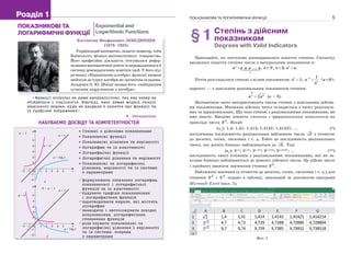 Костянтин Феофанович ЛЕБЕДИНЦЕВ
(1878–1925)
Українськийматематик,педагог-новатор,член
Київського фізико-математичного товариства.
Його професійна діяльність стосувалася рефор-
муванняматематичноїосвітитавпровадженнявїї
систему демократичних новітніх ідей. У його під-
ручнику «Керівництво алгебри» функції вперше
ввійшли до курсу алгебри як органічна складова.
Академік О. Ю. Шмідт назвав його «найкращим
сучасним підручником з алгебри».
Розділ 1Розділ 1
НАБУВАЄМО ДОСВІДУ ТА КОМПЕТЕНТНОСТЕЙ
ПОКАЗНИКОВІ ТА
ЛОГАРИФМІЧНІ ФУНКЦІЇ
Exponential and
Logarithmic Functions
xO 1
1
2
3
4
5
y
–1
–1
–2
–2
2 3 4 5
y  ax
y  x
a > 1
y  loga
x
a
0 < a < 1
xO 1
1
2
3
4
5
y
–1
–1
–2
–2
2 3 4 5
y  ax
y  x
y  loga
x
б
ПОКАЗНИКОВА ТА ЛОГАРИФМІЧНА ФУНКЦІЇ 5
§1Степінь з дійсним
показником
Degrees with Valid Indicators
Пригадайте, як поступово розширювалося поняття степеня. Спочатку
вводилося поняття степеня числа з натуральним показником n:
1
... , , 2; .n
n
a a a a a n N n a a       
Потім розглядалися степені з цілим показником: a0
 1;
1n
n
a
a

  0 ;a 
нарешті — з довільним раціональним показником степеня:
m
n mn
a a (a > 0).
Математики часто використовують також степені з довільними дійсни-
ми показниками. Множина дійсних чисел складається з чисел раціональ-
них та ірраціональних. Що таке степені з раціональними показниками, ви
вже знаєте. Введемо поняття степеня з ірраціональним показником на
прикладі числа 2
3 . Нехай
(n
): 1,4; 1,41; 1,414; 1,4142; 1,41421; ... (*)
нескінченна послідовність раціональних наближень числа 2 з точністю
до десятих, сотих, тисячних і т. д. Тобто це послідовність раціональних
чисел, які досить близько наближаються до 2. Тоді
(an
): 31,4
; 31,41
; 31,414
; 31,4142
; 31,41421
; ... (**)
послідовність чисел (степенів з раціональними показниками), які як за-
вгодно близько наближаються до деякого дійсного числа. Це дійсне число
і прийнято вважати значенням степеня 2
3 .
Наближені значення (з точністю до десятих, сотих, тисячних і т. д.) для
степенів 2
3 і 2
5 подано в таблиці, виконаній за допомогою програми
Microsoft Excel (мал. 1).
Мал. 1
 