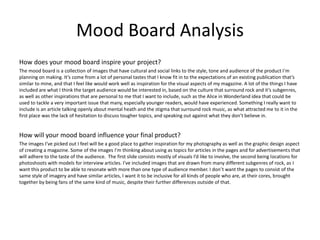 Mood Board Analysis
How does your mood board inspire your project?
The mood board is a collection of images that have cultural and social links to the style, tone and audience of the product I'm
planning on making. It’s come from a lot of personal tastes that I know fit in to the expectations of an existing publication that’s
similar to mine, and that I feel like would work well as inspiration for the visual aspects of my magazine. A lot of the things I have
included are what I think the target audience would be interested in, based on the culture that surround rock and it’s subgenres,
as well as other inspirations that are personal to me that I want to include, such as the Alice in Wonderland idea that could be
used to tackle a very important issue that many, especially younger readers, would have experienced. Something I really want to
include is an article talking openly about mental heath and the stigma that surround rock music, as what attracted me to it in the
first place was the lack of hesitation to discuss tougher topics, and speaking out against what they don’t believe in.
How will your mood board influence your final product?
The images I’ve picked out I feel will be a good place to gather inspiration for my photography as well as the graphic design aspect
of creating a magazine. Some of the images I'm thinking about using as topics for articles in the pages and for advertisements that
will adhere to the taste of the audience. The first slide consists mostly of visuals I’d like to involve, the second being locations for
photoshoots with models for interview articles. I’ve included images that are drawn from many different subgenres of rock, as I
want this product to be able to resonate with more than one type of audience member. I don’t want the pages to consist of the
same style of imagery and have similar articles, I want it to be inclusive for all kinds of people who are, at their cores, brought
together by being fans of the same kind of music, despite their further differences outside of that.
 
