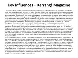 Key Influences – Kerrang! Magazine
A massive part of why I want to create a magazine based around rock music is the influence that the publication Kerrang has had
on me. What first attracted me to purchasing the weekly issues over four years ago was that a lot of my friends were moving away
from the mainstream genres and my taste in music was still very much limited to that. Suddenly I was hearing music that I’d never
really thought about exploring myself and I wanted to have a way of learning more about the different genres as well as the artists
that were prominent in them. Kerrang was my way of doing that, having somewhere I could easily access all the latest news and
to find new music that would then go on to becoming some of my favourite bands. Another part of why I wanted to buy the issues
was the posters that came with it, being fourteen and wanting to find a way to express my interests in a cheap and easy way by
covering my bedroom with the artists that I would listen to constantly was the first thing I ever did that gave me a sense of
identity, a way of setting myself apart from the people who followed every new trend without a second thought.
However being an impressionable teen who had found a new interest that suited them more than any other came with a price,
and that was the scrutiny and stereotypes that comes with being a fan of rock and it’s surrounding genres. Rock has generally
always been a music style containing lyrics that are a lot more open about the darker experiences in life and is much more honest
about emotions than what you’re likely to find on the charts today, which tends to consist mostly of boasting about the material
things that the artists wants you to know that they have. Because of this, younger fans get labelled as over-emotional, depressed
and suicidal, being told that the only reason that they listen to their favourite bands is because they’re trying to be something
they’re not. Having an entire genre of music be looked down on because it’s not someone’s personal taste is something that’s
always frustrated me.
What I want from this project is to create a product that does the genre justice, challenging the prejudice that comes with rock of
poor mental health and the impression that Satanism is somehow inherently involved. I want to prove that someone my age can
make a product like this without it coming off as immature, focusing on the music itself as well as the ideas and concepts that the
artists wants to express through their work. Kerrang has had a massive impact on my life and how I view the world, it’s because of
this that I want to create a similar product. Having been a member of their audience for so long it’s going to be really useful for
me as I already know what the demands and expectations of their readership would be, as well as having access to their issues,
and being in contact with a lot of like-minded people that will be able to make certain aspects of production a lot more available
to me, such as models for photography due to the personal appearances that they have developed through their tastes, as well as
possible interviews from any friends I know who are in bands of their own that fall into this genre. Kerrang was what opened up
the world of rock and alternative music to me and it makes sense that I use it for inspiration for the product I'm making that’s
based on the influence that the magazine has had on me.
 
