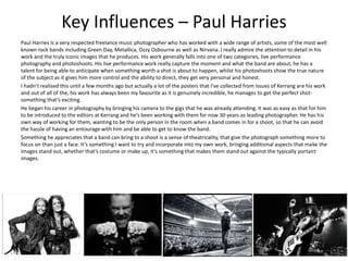 Key Influences – Paul Harries
Paul Harries is a very respected freelance music photographer who has worked with a wide range of artists, some of the most well
known rock bands including Green Day, Metallica, Ozzy Osbourne as well as Nirvana. I really admire the attention to detail in his
work and the truly iconic images that he produces. His work generally falls into one of two categories, live performance
photography and photoshoots. His live performance work really capture the moment and what the band are about, he has a
talent for being able to anticipate when something worth a shot is about to happen, whilst his photoshoots show the true nature
of the subject as it gives him more control and the ability to direct, they get very personal and honest.
I hadn’t realised this until a few months ago but actually a lot of the posters that I’ve collected from issues of Kerrang are his work
and out of all of the, his work has always been my favourite as it is genuinely incredible, he manages to get the perfect shot-
something that’s exciting.
He began his career in photography by bringing his camera to the gigs that he was already attending. It was as easy as that for him
to be introduced to the editors at Kerrang and he’s been working with them for now 30 years as leading photographer. He has his
own way of working for them, wanting to be the only person in the room when a band comes in for a shoot, so that he can avoid
the hassle of having an entourage with him and be able to get to know the band.
Something he appreciates that a band can bring to a shoot is a sense of theatricality, that give the photograph something more to
focus on than just a face. It’s something I want to try and incorporate into my own work, bringing additional aspects that make the
images stand out, whether that’s costume or make up, it’s something that makes them stand out against the typically portairt
images.
 