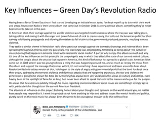 Key Influences – Green Day’s Revolution Radio
Having been a fan of Green Day since I first started developing an induvial music taste, I’ve kept myself up to date with their work
and views. Revolution Radio is their latest album that came out in October 2016 is a very political album, something they’ve never
been afraid to take on in the past.
In American Idiot, their outrage against the worlds violence was targeted mostly overseas where the Iraq war was taking place,
taking politics and mixing it with the anger and powerful sound of rock to create a song that calls out the American public for their
naivety in following propaganda and allowing themselves to fall victim to the government produced paranoia, resulting in mass
violence.
They tackle a similar theme in Revolution radio they speak out strongly against the domestic shootings and violence that’s been
spreading throughout America over the past years. The lead single was described by Armstrong as being about ”the culture of
mass shooting that happens in America mixed with narcissistic social media”. A part of why i enjoy this album so much and why
it’s one of the key influences on this project is the unapologetic way in which they attack the state of our current violent culture,
although the song is about the attacks that happen in America, this kind of behaviour has spread to a global scale. American Idiot
came out in 2004 when I was too young to know a thing that was happening around me, and as much as I enjoy the music from
the album and support the message that comes with it, it’s not something I have experienced and been around to hear about.
Revolution Radio is todays version of that, holding on to the style of angry anti-governmental punk that the band has kept since
their debut, addressing the terrorist violence and domestic attacks that are happening around us, the war and violence my
generation is going to be known for. Billie Joe Armstrong has always been very vocal about his views on culture and politics, even
having been in the spotlight of fame for so long, he’s never been afraid to speak his truth to the masses and argue for the people.
His views that he expresses publicly through his music regarding environmental and social issues are something I strongly agree
with, particularly his thoughts on the current American President.
The album is an influence on this project by being honest about your thoughts and opinions on the world around you, no matter
how people may respond to it. I want this project to not have anything to hide and address issues like mental health and politics,
purely based on that rock music has always been the genre to be courageous enough to do that without fear.
 