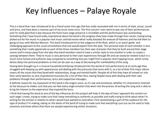 Key Influences – Palaye Royale
This is a band that I was introduced to by a friend some time ago that has really resonated with me in terms of style, visual, sound
and lyrics, and have been a massive part of my music taste since. The first concert I ever went to was one of their performances
and I’m really glad that it was because the front mans stage presence is incredible and the performance was outstanding.
Something that I have found really inspirational about the band is the progress they have made through their career, having being
picked out for the music in a popular rock music centred movie which really boosted the amount of listeners and has led them to
going on tour with Marilyn Manson. This band introduced me to the subgenre of Art Rock, which is an avant-garde and
challenging approach to the usual connotations that one would expect from the style. The personal style of each member is also
something that I really appreciate as each of the three members has their own character that they’ve built around their stage
names and it moves away from the idea that band members need to have a similar style to one another in order to create a
synergy between them. They’re music is very personal to their own experiences through life and can easily be related to but in a
much more honest and authentic way compared to something that you might find in popular chart topping music, which rarely
delves deep into personal problems as that can be seen as a way of decreasing the marketability of the song.
Having been brought up in a musical household and being introduced into the world of rock performance at an early age they
struggled with keeping up with appearances and dealing with the pressures that come with it, so a lot of their first major album
covers all the issues that they faced with relationships, drugs and mental health. Despite all of this they have all moved on into
their early twenties as very inspirational musicians for a lot of their fans, having helped many with dealing with their own
problems through their performances, lyrics and supportive messages.
A definite reason for my enjoyment of this band is the singers voice, as it’s raw and emotional, whether it’s streamed or listened
to live because he makes sure that you can feel every single emotion that went into the process of writing the song and is able to
bring the listener to the experience that inspired the lyrics.
I think that having this band as one of the key influences for this project will help in the way of how I approach the content on
each page I create, trying to make sure that I keep everything as authentic as possible and really trying to think about what I’m
writing for the articles in relation to what I would have wanted to read when I first started being a part of the audience for the
type of product I’m making, taking on the ideals of the band of trying to make sure that everything I put out can be used to help
someone and show others that there are people experiencing similar situations.
 