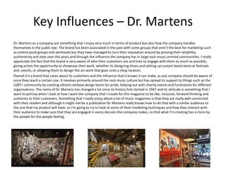 Key Influences – Dr. Martens
Dr. Martens as a company are something that I enjoy very much in terms of product but also how the company handles
themselves in the public eye. The brand has been associated in the past with some groups that aren’t the best for marketing such
as violent punk groups and skinheads but they have managed to turn their reputation around by proving their reliability,
authenticity and style over the years and through the influence the company has in large rock music centred communities. I really
appreciate the fact that the brand is very aware of who their customers are and tries to engage with them as much as possible,
giving artists the opportunity to showcase their work, whether its designing shoes and setting up custom boots tents at festivals
and events, or allowing them to design the art work that goes onto a shop location.
Overall it’s a brand that cares about its customers and the influence that it knows it can make, as any company should be aware of
once they reach a certain size. It revolves primarily around the rock music culture but has spread its support to things such as the
LGBT+ community by creating vibrant rainbow design boots for pride, helping out with charity events and fundraisers for different
organisations. The name of Dr. Martens has changed a lot since its history first started in 1947 and its attitude is something that I
want to portray when I look at how I want the company that I create for this magazine to be like, inclusive, forward thinking and
authentic to their customers. Something that I really enjoy about a lot of music magazines is that they are really well connected
with their readers and although it might not be a publication Dr. Martens really knows how to do that with a similar audience to
the one that my product will have, so I'm going to try to look at some of their marketing techniques and how they interact with
their audience to make sure that they are engaged in every decsion the company makes, so that what I'm creating has a more by
the people for the people feeling.
 