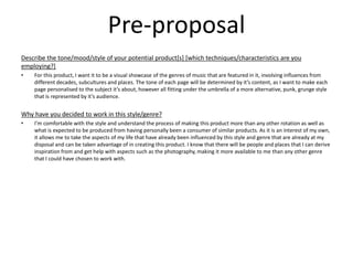 Pre-proposal
Describe the tone/mood/style of your potential product[s] [which techniques/characteristics are you
employing?]
• For this product, I want it to be a visual showcase of the genres of music that are featured in it, involving influences from
different decades, subcultures and places. The tone of each page will be determined by it’s content, as I want to make each
page personalised to the subject it’s about, however all fitting under the umbrella of a more alternative, punk, grunge style
that is represented by it’s audience.
Why have you decided to work in this style/genre?
• I’m comfortable with the style and understand the process of making this product more than any other rotation as well as
what is expected to be produced from having personally been a consumer of similar products. As it is an interest of my own,
it allows me to take the aspects of my life that have already been influenced by this style and genre that are already at my
disposal and can be taken advantage of in creating this product. I know that there will be people and places that I can derive
inspiration from and get help with aspects such as the photography, making it more available to me than any other genre
that I could have chosen to work with.
 