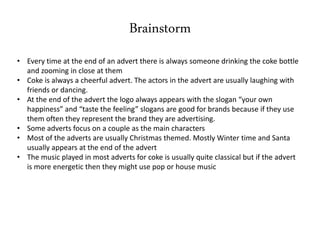 Brainstorm
• Every time at the end of an advert there is always someone drinking the coke bottle
and zooming in close at them
• Coke is always a cheerful advert. The actors in the advert are usually laughing with
friends or dancing.
• At the end of the advert the logo always appears with the slogan “your own
happiness” and “taste the feeling” slogans are good for brands because if they use
them often they represent the brand they are advertising.
• Some adverts focus on a couple as the main characters
• Most of the adverts are usually Christmas themed. Mostly Winter time and Santa
usually appears at the end of the advert
• The music played in most adverts for coke is usually quite classical but if the advert
is more energetic then they might use pop or house music
 