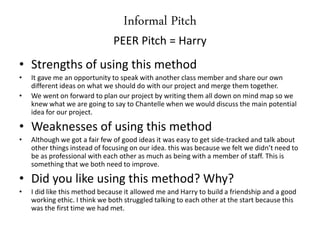 Informal Pitch
PEER Pitch = Harry
• Strengths of using this method
• It gave me an opportunity to speak with another class member and share our own
different ideas on what we should do with our project and merge them together.
• We went on forward to plan our project by writing them all down on mind map so we
knew what we are going to say to Chantelle when we would discuss the main potential
idea for our project.
• Weaknesses of using this method
• Although we got a fair few of good ideas it was easy to get side-tracked and talk about
other things instead of focusing on our idea. this was because we felt we didn’t need to
be as professional with each other as much as being with a member of staff. This is
something that we both need to improve.
• Did you like using this method? Why?
• I did like this method because it allowed me and Harry to build a friendship and a good
working ethic. I think we both struggled talking to each other at the start because this
was the first time we had met.
 