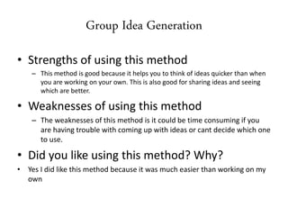 Group Idea Generation
• Strengths of using this method
– This method is good because it helps you to think of ideas quicker than when
you are working on your own. This is also good for sharing ideas and seeing
which are better.
• Weaknesses of using this method
– The weaknesses of this method is it could be time consuming if you
are having trouble with coming up with ideas or cant decide which one
to use.
• Did you like using this method? Why?
• Yes I did like this method because it was much easier than working on my
own
 