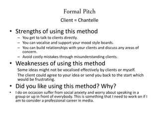 Formal Pitch
Client = Chantelle
• Strengths of using this method
– You get to talk to clients directly.
– You can vocalise and support your mood style boards.
– You can build relationships with your clients and discuss any areas of
concern.
– Avoid costly mistakes through misunderstanding clients.
• Weaknesses of using this method
Some ideas might not be vocalised effectively by clients or myself.
The client could agree to your idea or send you back to the start which
would be frustrating.
• Did you like using this method? Why?
• I do on occasion suffer from social anxiety and worry about speaking in a
group or up in front of everybody. This is something that I need to work on if I
am to consider a professional career in media.
 