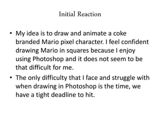 Initial Reaction
• My idea is to draw and animate a coke
branded Mario pixel character. I feel confident
drawing Mario in squares because I enjoy
using Photoshop and it does not seem to be
that difficult for me.
• The only difficulty that I face and struggle with
when drawing in Photoshop is the time, we
have a tight deadline to hit.
 