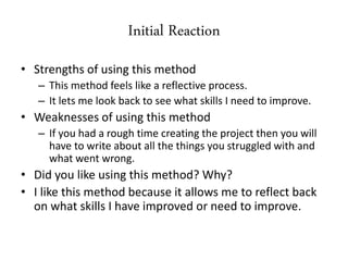 Initial Reaction
• Strengths of using this method
– This method feels like a reflective process.
– It lets me look back to see what skills I need to improve.
• Weaknesses of using this method
– If you had a rough time creating the project then you will
have to write about all the things you struggled with and
what went wrong.
• Did you like using this method? Why?
• I like this method because it allows me to reflect back
on what skills I have improved or need to improve.
 