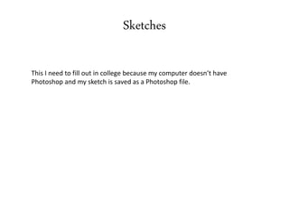 Sketches
This I need to fill out in college because my computer doesn’t have
Photoshop and my sketch is saved as a Photoshop file.
 