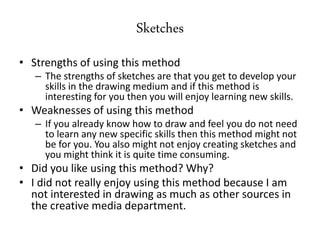 Sketches
• Strengths of using this method
– The strengths of sketches are that you get to develop your
skills in the drawing medium and if this method is
interesting for you then you will enjoy learning new skills.
• Weaknesses of using this method
– If you already know how to draw and feel you do not need
to learn any new specific skills then this method might not
be for you. You also might not enjoy creating sketches and
you might think it is quite time consuming.
• Did you like using this method? Why?
• I did not really enjoy using this method because I am
not interested in drawing as much as other sources in
the creative media department.
 