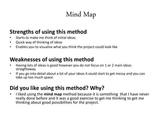 Mind Map
Strengths of using this method
• Starts to make me think of initial ideas.
• Quick way of thinking of ideas
• Enables you to visualise what you think the project could look like
Weaknesses of using this method
• Having lots of ideas is good however you do not focus on 1 or 2 main ideas
straightaway.
• If you go into detail about a lot of your ideas it could start to get messy and you can
take up too much space.
Did you like using this method? Why?
• I liked using the mind map method because it is something that I have never
really done before and it was a good exercise to get me thinking to get me
thinking about good possibilities for the project.
 