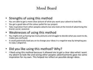 Mood Board
• Strengths of using this method
• You are able to get a more clear picture of what you want your advert to look like.
• You get a good idea of the colour pallet for our project.
• Take inspiration from other peoples adverts but also look at the trend of advertising the
brand; social, seasonal.
• Weaknesses of using this method
• You might end up having too many pictures and struggle to decide what you want to do,
makes you confused.
• It could potentially lead you on to change your ideas in a negative way by tempting you
to copy / plagiarise.
• Did you like using this method? Why?
• I liked using this method because it allowed me to get a clear idea what I want
my advert to look like and seeing other peoples advertisements gave me some
inspiration for my own. This helped me reflect on possible design ideas.
 