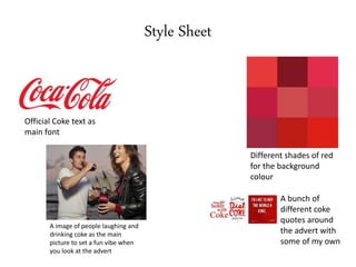 Style Sheet
Official Coke text as
main font
A image of people laughing and
drinking coke as the main
picture to set a fun vibe when
you look at the advert
Different shades of red
for the background
colour
A bunch of
different coke
quotes around
the advert with
some of my own
 