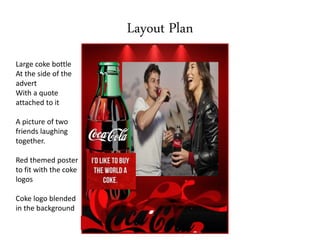 Layout Plan
Large coke bottle
At the side of the
advert
With a quote
attached to it
A picture of two
friends laughing
together.
Red themed poster
to fit with the coke
logos
Coke logo blended
in the background
 