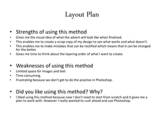 Layout Plan
• Strengths of using this method
• Gives me the visual idea of what the advert will look like when finalised.
• This enables me to create a scrap copy of my design to see what works and what doesn’t.
• This enables me to make mistakes that can be rectified which means that it can be changed
for the better.
• Gives me time to think about the layering order of what I want to create.
• Weaknesses of using this method
• Limited space for images and text
• Time consuming.
• Frustrating because we don’t get to do the practise in Photoshop.
• Did you like using this method? Why?
• I liked using this method because now I don’t need to start from scratch and it gives me a
plan to work with. However I really wanted to rush ahead and use Photoshop.
 