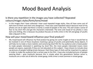 Mood Board Analysis
Is there any repetition in the images you have collected? Repeated
colours/images styles/fonts/tone/mood
• In the images that I have collected I have used repeated image styles, they all have some sort of
dark tone to them and seem very dangerous. I have also used repeated colours because most of my
photos are set at night and there is mainly a crowd of people in the area. This will create a sense of
fear to my short film and get the characters interested. The tone and mood of my photos is very
dark and chilling, this is because my product focuses on knife crime in the UK and gangs of youths
take a big part in this.
How will your mood board influence your final product?
• My mood board will influence my final product by giving me some insight on how it would feel to
be involved in one of these situations involving a group of youths and potentially sharp objects, It
will help me to make a more realistic and convincing short film for my audience and a movie poster
to make people interested in watching my short film, the more people interested means more
people are aware, especially if they are not educated on this subject. I have chosen to include close
up pictures of people holding knives because I feel these type of shots will be important to capture
in order to make the audience feel a certain way to the film. I have also included pictures of people
wearing black – grey tracksuits because this is simply what this generations fashion sense is,
tracksuits are a main set of attire for street gangs, knife crime is most common in street gangs.
 