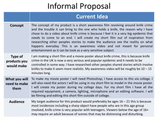 Informal Proposal
Current Idea
Concept The concept of my product is a short awareness film revolving around knife crime
and the trouble it can bring to the one who holds a knife, the reason why I have
chose to do a video about knife crime is because I feel it is a very big epidemic that
needs to come to an end. I will create my short film out of inspiration from
researching other peoples stories to make the audience see the reality on what
happens everyday. This is an awareness video and not meant for personal
entertainment as it can be took as a very sensitive subject.
Type of
products you
would make
I am making a short film and a movie poster about knife crime, this is because knife
crime in the UK is now a very serious and popular epidemic and it needs to be
controlled in some way. I have researched other peoples shared stories which involve
knifes to make it seem more realistic. My awareness video will be roughly be 10 – 15
minutes long.
What you will
need to make
them
To make my movie poster I will need Photoshop, I have access to this via college. I
will also need the actors I will be using in my short film to model in the movie poster.
I will create my poster during my college days. For my short film I have all the
required equipment, a camera, lighting, microphone and an editing software. I will
be filming and editing this short film outside of college.
Audience My target audience for this product would preferably be ages 16 – 21 this is because
most incidences including a sharp object have people who are in this age group
involved, knife crime is very popular with teenagers. Viewers below the age of 16+
may require an adult because of scenes that may be distressing and disturbing.
 