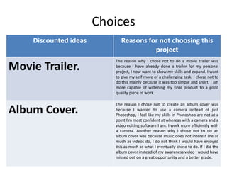 Choices
Discounted ideas Reasons for not choosing this
project
Movie Trailer.
The reason why I chose not to do a movie trailer was
because I have already done a trailer for my personal
project, I now want to show my skills and expand. I want
to give my self more of a challenging task. I chose not to
do this mainly because it was too simple and short, I am
more capable of widening my final product to a good
quality piece of work.
Album Cover.
The reason I chose not to create an album cover was
because I wanted to use a camera instead of just
Photoshop, I feel like my skills in Photoshop are not at a
point I'm most confident at whereas with a camera and a
video editing software I am. I work more efficiently with
a camera. Another reason why I chose not to do an
album cover was because music does not interest me as
much as videos do, I do not think I would have enjoyed
this as much as what I eventually chose to do. If I did the
album cover instead of my awareness video I would have
missed out on a great opportunity and a better grade.
 