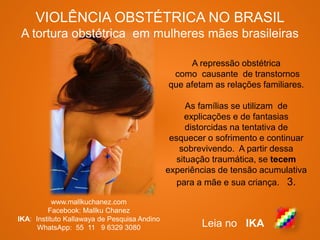 VIOLÊNCIA OBSTÉTRICA NO BRASIL
A tortura obstétrica em mulheres mães brasileiras
www.mallkuchanez.com
Facebook: Mallku Chanez
IKA: Instituto Kallawaya de Pesquisa Andino
WhatsApp: 55 11 9 6329 3080 Leia no IKA
A repressão obstétrica
como causante de transtornos
que afetam as relações familiares.
As famílias se utilizam de
explicações e de fantasias
distorcidas na tentativa de
esquecer o sofrimento e continuar
sobrevivendo. A partir dessa
situação traumática, se tecem
experiências de tensão acumulativa
para a mãe e sua criança. 3.
 