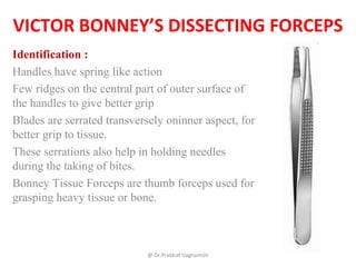 VICTOR BONNEY’S DISSECTING FORCEPS
Identification :
Handles have spring like action
Few ridges on the central part of outer surface of
the handles to give better grip
Blades are serrated transversely oninner aspect, for
better grip to tissue.
These serrations also help in holding needles
during the taking of bites.
Bonney Tissue Forceps are thumb forceps used for
grasping heavy tissue or bone.
@ Dr.Prabhat Vaghamshi
 
