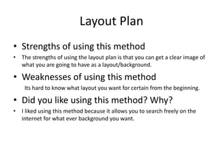 Layout Plan
• Strengths of using this method
• The strengths of using the layout plan is that you can get a clear image of
what you are going to have as a layout/background.
• Weaknesses of using this method
Its hard to know what layout you want for certain from the beginning.
• Did you like using this method? Why?
• I liked using this method because it allows you to search freely on the
internet for what ever background you want.
 