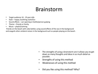 Brainstorm
• The strengths of using a brainstorm are it allows you to get
down as many thoughts and ideas in as much detail as
possible.
• Strengths of using this method
• Weaknesses of using this method
• Did you like using this method? Why?
• Target audience 16 - 19 year olds
• Style – happy /soothing /calm/fun
• Sound effects – can opening or bottle/person gulping
• Theme – friends or family.
• Music – playful/calming
friends on the beach with coke bottles using sound effects of the sea in the background
and seagulls other ambient noises in the background such as people playing on the beach .
 